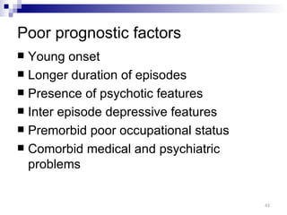 Poor prognostic factors
 Young onset
 Longer duration of episodes
 Presence of psychotic features
 Inter episode depressive features
 Premorbid poor occupational status
 Comorbid medical and psychiatric
  problems


                                       43
 