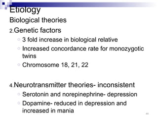 Etiology
Biological theories
2.Genetic factors
  o   3 fold increase in biological relative
  o   Increased concordance rate for monozygotic
      twins
  o   Chromosome 18, 21, 22


4.Neurotransmitter    theories- inconsistent
  o   Serotonin and norepinephrine- depression
  o   Dopamine- reduced in depression and
      increased in mania                           44
 
