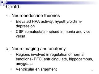 Contd-
1.   Neuroendocrine theories
     o   Elevated HPA activity, hypothyroidism-
         depression
     o   CSF somatostatin- raised in mania and vice
         versa


3.   Neuroimaging and anatomy
     o   Regions involved in regulation of normal
         emotions- PFC, antr cingulate, hippocampus,
         amygdala
     o   Ventricular enlargement                   45
 