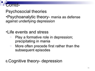 Contd-
Psychosocial theories
•Psychoanalytic theory- mania as defense
against underlying depression

•Life   events and stress
  o     Play a formative role in depression;
        precipitating in mania
  o     More often precede first rather than the
        subsequent episodes


6.Cognitive    theory- depression
                                                   46
 