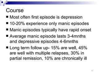 Course
 Most often first episode is depression
 10-20% experience only manic episodes
 Manic episodes typically have rapid onset
 Average manic episode lasts 3-4mnths
  and depressive episodes 4-6mnths
 Long term follow up- 15% are well, 45%
  are well with multiple relapses, 30% in
  partial remission, 10% are chronically ill

                                               47
 