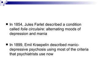    In 1854, Jules Farlet described a condition
    called folie circulaire: alternating moods of
    depression and mania

   In 1899, Emil Kraepelin described manic-
    depressive psychosis using most of the criteria
    that psychiatrists use now
 