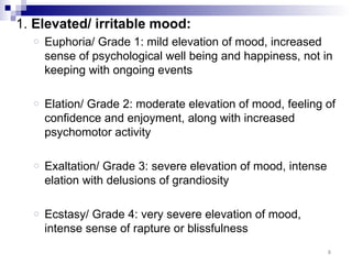 1. Elevated/ irritable mood:
  o   Euphoria/ Grade 1: mild elevation of mood, increased
      sense of psychological well being and happiness, not in
      keeping with ongoing events

  o   Elation/ Grade 2: moderate elevation of mood, feeling of
      confidence and enjoyment, along with increased
      psychomotor activity

  o   Exaltation/ Grade 3: severe elevation of mood, intense
      elation with delusions of grandiosity

  o   Ecstasy/ Grade 4: very severe elevation of mood,
      intense sense of rapture or blissfulness
                                                               8
 