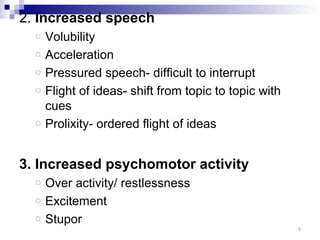 2. Increased speech
  o   Volubility
  o   Acceleration
  o   Pressured speech- difficult to interrupt
  o   Flight of ideas- shift from topic to topic with
      cues
  o   Prolixity- ordered flight of ideas


3. Increased psychomotor activity
  o   Over activity/ restlessness
  o   Excitement
  o   Stupor
                                                        9
 