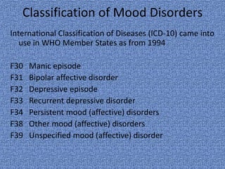 Classification of Mood Disorders
International Classification of Diseases (ICD-10) came into
   use in WHO Member States as from 1994

F30   Manic episode
F31   Bipolar affective disorder
F32   Depressive episode
F33   Recurrent depressive disorder
F34   Persistent mood (affective) disorders
F38   Other mood (affective) disorders
F39   Unspecified mood (affective) disorder
 