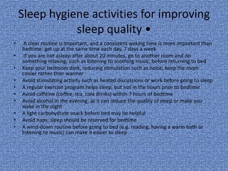 Sleep hygiene activities for improving
               sleep quality •
•    A clear routine is important, and a consistent waking time is more important than
    bedtime: get up at the same time each day, 7 days a week
•    If you are not asleep after about 20 minutes, go to another room and do
    something relaxing, such as listening to soothing music, before returning to bed
•   Keep your bedroom dark, reducing stimulation such as noise; keep the room
    cooler rather than warmer
•   Avoid stimulating activity such as heated discussions or work before going to sleep
•   A regular exercise program helps sleep, but not in the hours prior to bedtime
•   Avoid caffeine (coffee, tea, cola drinks) within 7 hours of bedtime
•   Avoid alcohol in the evening, as it can reduce the quality of sleep or make you
    wake in the night
•   A light carbohydrate snack before bed may be helpful
•   Avoid naps; sleep should be reserved for bedtime
•   A wind-down routine before going to bed (e.g. reading, having a warm bath or
    listening to music) can make it easier to sleep
 