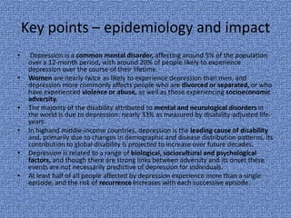 Key points – epidemiology and impact
•     Depression is a common mental disorder, affecting around 5% of the population
     over a 12-month period, with around 20% of people likely to experience
     depression over the course of their lifetime.
•    Women are nearly twice as likely to experience depression than men, and
     depression more commonly affects people who are divorced or separated, or who
     have experienced violence or abuse, as well as those experiencing socioeconomic
     adversity.
•    The majority of the disability attributed to mental and neurological disorders in
     the world is due to depression: nearly 33% as measured by disability-adjusted life-
     years.
•    In highand middle-income countries, depression is the leading cause of disability
     and, primarily due to changes in demographic and disease distribution patterns, its
     contribution to global disability is projected to increase over future decades.
•    Depression is related to a range of biological, sociocultural and psychological
     factors, and though there are strong links between adversity and its onset these
     events are not necessarily predictive of depression for individuals.
•    At least half of all people affected by depression experience more than a single
     episode, and the risk of recurrence increases with each successive episode.
 