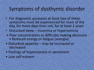 Symptoms of dysthymic disorder
• For diagnostic purposes at least two of these
   symptoms must be experienced for most of the
   day, for more days than not, for at least 2 years
• Disturbed sleep – insomnia or hypersomnia
 • Poor concentration or difficulty making decisions
   • Reduced energy or fatigue (anergia)
• Disturbed appetite – may be increased or
   decreased
• Feelings of hopelessness or pessimism
• Low self-esteem
 