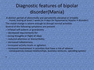 Diagnostic features of bipolar
               disorder(Mania)
A distinct period of abnormally and persistently elevated or irritable
    mood, lasting at least 1 week (or 4 days for hypomania/ bipolar II disorder)
The mood change is severe enough to disrupt normal activities
Several of the following symptoms are present:
– inflated self-esteem or grandiosity
– decreased requirements for
– racing thoughts or flight of ideas
– reduced attention or distractibility
– increased talkativeness
– increased activity levels or agitation
– increased involvement in activities that have a risk of adverse
    consequences (sexual relationships, business ventures, spending sprees)

• .
 