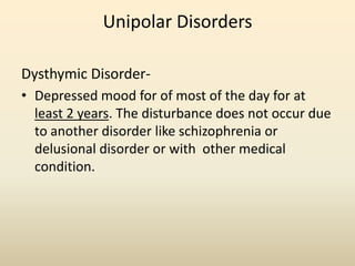 Unipolar Disorders
Dysthymic Disorder-
• Depressed mood for of most of the day for at
least 2 years. The disturbance does not occur due
to another disorder like schizophrenia or
delusional disorder or with other medical
condition.
 