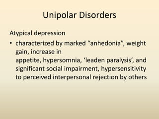 Unipolar Disorders
Atypical depression
• characterized by marked “anhedonia”, weight
gain, increase in
appetite, hypersomnia, ‘leaden paralysis’, and
significant social impairment, hypersensitivity
to perceived interpersonal rejection by others
 