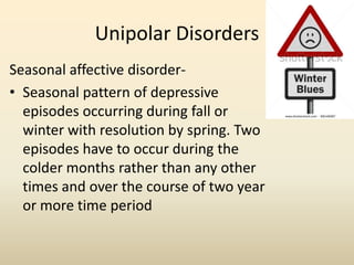 Unipolar Disorders
Seasonal affective disorder-
• Seasonal pattern of depressive
episodes occurring during fall or
winter with resolution by spring. Two
episodes have to occur during the
colder months rather than any other
times and over the course of two year
or more time period
 