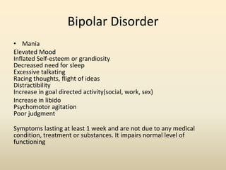 Bipolar Disorder
• Mania
Elevated Mood
Inflated Self-esteem or grandiosity
Decreased need for sleep
Excessive talkating
Racing thoughts, flight of ideas
Distractibility
Increase in goal directed activity(social, work, sex)
Increase in libido
Psychomotor agitation
Poor judgment
Symptoms lasting at least 1 week and are not due to any medical
condition, treatment or substances. It impairs normal level of
functioning
 