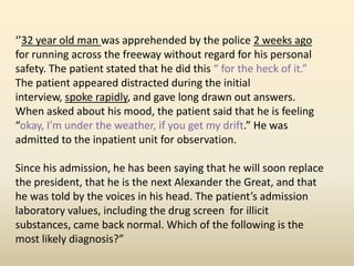 ‘’32 year old man was apprehended by the police 2 weeks ago
for running across the freeway without regard for his personal
safety. The patient stated that he did this “ for the heck of it.”
The patient appeared distracted during the initial
interview, spoke rapidly, and gave long drawn out answers.
When asked about his mood, the patient said that he is feeling
“okay, I’m under the weather, if you get my drift.” He was
admitted to the inpatient unit for observation.
Since his admission, he has been saying that he will soon replace
the president, that he is the next Alexander the Great, and that
he was told by the voices in his head. The patient’s admission
laboratory values, including the drug screen for illicit
substances, came back normal. Which of the following is the
most likely diagnosis?”
 