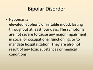 Bipolar Disorder
• Hypomania
elevated, euphoric or irritable mood, lasting
throughout at least four days. The symptoms
are not severe to cause any major impairment
in social or occupational functioning, or to
mandate hospitalization. They are also not
result of any toxic substances or medical
conditions.
 
