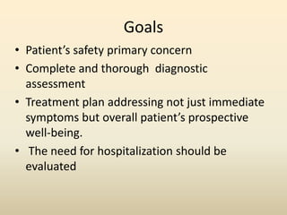 Goals
• Patient’s safety primary concern
• Complete and thorough diagnostic
assessment
• Treatment plan addressing not just immediate
symptoms but overall patient’s prospective
well-being.
• The need for hospitalization should be
evaluated
 