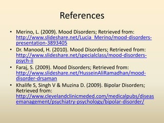 References
• Merino, L. (2009). Mood Disorders; Retrieved from:
http://www.slideshare.net/Lucia_Merino/mood-disorders-
presentation-3893405
• Dr. Manood, H. (2010). Mood Disorders; Retrieved from:
http://www.slideshare.net/specialclass/mood-disorders-
psych-ii
• Faraj, S. (2009). Mood Disorders; Retrieved from:
http://www.slideshare.net/HusseinAliRamadhan/mood-
disorder-drsaman
• Khalife S, Singh V & Muzina D. (2009). Bipolar Disorders;
Retrieved from:
http://www.clevelandclinicmeded.com/medicalpubs/diseas
emanagement/psychiatry-psychology/bipolar-disorder/
 