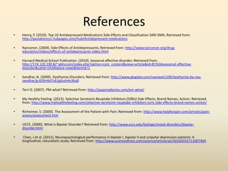 References
• Henry, P. (2010). Top 10 Antidepressant Medications Side Effects and Classification SARI SNRI; Retrieved from:
http://paulahenry1.hubpages.com/hub/Antidepressant-medications
• Narconon. (2009). Side Effects of Antidepressants; Retrieved from: http://www.narconon.org/drug-
education/videos/effects-of-antidepressants-video.html
• Harvard Medical School Publication. (2010). Seasonal affective disorder; Retrieved from:
http://174.120.190.8/~abhccom/index.php?option=com_content&view=article&id=81%3Aseasonal-affective-
disorder&catid=1%3Alatest-news&Itemid=1
• Sandhar, N. (2009). Dysthymia Disorders; Retrieved from: http://www.glogster.com/navneet1109/dysthymia-by-nav-
sandhar/g-6l3hr6d7c61glicoh4v3ha0
• Terri D. (2007). PM-what? Retrieved from: http://pajamadiaries.com/pm-what/
• My Healthy Feeling. (2013). Selective Serotonin Reuptake Inhibitors (SSRIs) Side Effects, Brand Names, Action; Retrieved
from: http://www.myhealthyfeeling.com/selective-serotonin-reuptake-inhibitors-ssris-side-effects-brand-names-action/
• Richeimer, S. (2000). The Assessment of the Patient with Pain; Retrieved from: http://www.helpforpain.com/articles/pain-
assess/assessment.htm
• UCCS. (2000). What is Bipolar Disorder? Retrieved from: http://www.uccs.edu/biology/mood-disorders/bipolar-
disorder.html
• Chen, J et al. (2011). Neuropsychological performance in bipolar I, bipolar II and unipolar depression patients: A
longitudinal, naturalistic study; Retrieved from: http://www.sciencedirect.com/science/article/pii/S0165032711007464
 