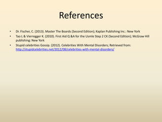 References
• Dr. Fischer, C. (2013). Master The Boards (Second Edition); Kaplan Publishing Inc.: New York
• Tao L & Vierregger K. (2010). First Aid Q &A for the Usmle Step 2 CK (Second Edition); McGraw Hill
publishing: New York
• Stupid celebrities Gossip. (2012). Celebrities With Mental Disorders; Retrieved from:
http://stupidcelebrities.net/2012/08/celebrities-with-mental-disorders/
 