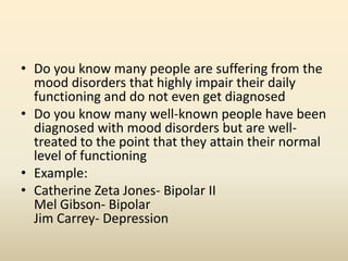 • Do you know many people are suffering from the
mood disorders that highly impair their daily
functioning and do not even get diagnosed
• Do you know many well-known people have been
diagnosed with mood disorders but are well-
treated to the point that they attain their normal
level of functioning
• Example:
• Catherine Zeta Jones- Bipolar II
Mel Gibson- Bipolar
Jim Carrey- Depression
 