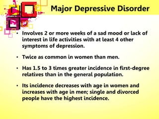 Major Depressive Disorder
• Involves 2 or more weeks of a sad mood or lack of
interest in life activities with at least 4 other
symptoms of depression.
• Twice as common in women than men.
• Has 1.5 to 3 times greater incidence in first-degree
relatives than in the general population.
• Its incidence decreases with age in women and
increases with age in men; single and divorced
people have the highest incidence.
 