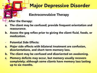 Major Depressive Disorder
Electroconvulsive Therapy
- After the therapy:
a. The client may be confused; provide frequent orientation and
reassurance.
b. Assess the gag reflex prior to giving the client fluid, foods, or
medication.
- Potential Side Effects:
a. Major side effects with bilateral treatment are confusion,
disorientations, and short-term memory loss.
b. The client may be confused and disoriented on awakening.
c. Memory deficits may occur, but memory usually recovers
completely; although some clients have memory loss lasting
up to six months.
 