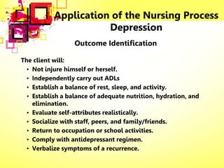 Application of the Nursing Process
Depression
Outcome Identification
The client will:
• Not injure himself or herself.
• Independently carry out ADLs
• Establish a balance of rest, sleep, and activity.
• Establish a balance of adequate nutrition, hydration, and
elimination.
• Evaluate self-attributes realistically.
• Socialize with staff, peers, and family/friends.
• Return to occupation or school activities.
• Comply with antidepressant regimen.
• Verbalize symptoms of a recurrence.
 