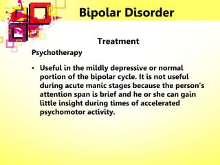 Bipolar Disorder
Treatment
Psychotherapy
• Useful in the mildly depressive or normal
portion of the bipolar cycle. It is not useful
during acute manic stages because the person’s
attention span is brief and he or she can gain
little insight during times of accelerated
psychomotor activity.
 