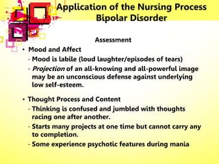 Application of the Nursing Process
Bipolar Disorder
Assessment
• Mood and Affect
- Mood is labile (loud laughter/episodes of tears)
- Projection of an all-knowing and all-powerful image
may be an unconscious defense against underlying
low self-esteem.
• Thought Process and Content
- Thinking is confused and jumbled with thoughts
racing one after another.
- Starts many projects at one time but cannot carry any
to completion.
- Some experience psychotic features during mania
 