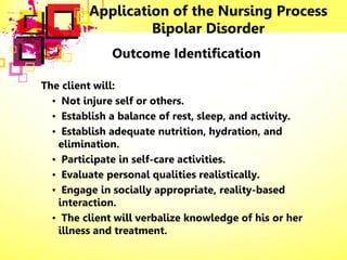 Application of the Nursing Process
Bipolar Disorder
Outcome Identification
The client will:
• Not injure self or others.
• Establish a balance of rest, sleep, and activity.
• Establish adequate nutrition, hydration, and
elimination.
• Participate in self-care activities.
• Evaluate personal qualities realistically.
• Engage in socially appropriate, reality-based
interaction.
• The client will verbalize knowledge of his or her
illness and treatment.
 