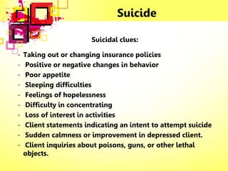 Suicide
Suicidal clues:
- Taking out or changing insurance policies
- Positive or negative changes in behavior
- Poor appetite
- Sleeping difficulties
- Feelings of hopelessness
- Difficulty in concentrating
- Loss of interest in activities
- Client statements indicating an intent to attempt suicide
- Sudden calmness or improvement in depressed client.
- Client inquiries about poisons, guns, or other lethal
objects.
 
