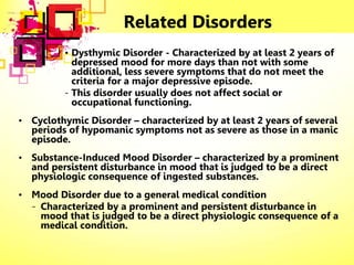Related Disorders
• Dysthymic Disorder - Characterized by at least 2 years of
depressed mood for more days than not with some
additional, less severe symptoms that do not meet the
criteria for a major depressive episode.
- This disorder usually does not affect social or
occupational functioning.
• Cyclothymic Disorder – characterized by at least 2 years of several
periods of hypomanic symptoms not as severe as those in a manic
episode.
• Substance-Induced Mood Disorder – characterized by a prominent
and persistent disturbance in mood that is judged to be a direct
physiologic consequence of ingested substances.
• Mood Disorder due to a general medical condition
- Characterized by a prominent and persistent disturbance in
mood that is judged to be a direct physiologic consequence of a
medical condition.
 