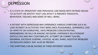 DEPRESSION
• IS A STATE OF (PERSISTENT AND PERVASIVE) LOW MOOD WITH INTENSE DISLIKE
TO ACTIVITY OR APATHY THAT CAN AFFECT A PERSON'S THOUGHTS,
BEHAVIOUR, FEELINGS AND SENSE OF WELL-BEING.
• A PATIENT WITH DEPRESSION MAY EXPERIENCE VARIOUS SYMPTOMS SUCH AS
LOSE INTEREST IN ACTIVITIES THAT WERE ONCE PLEASURABLE, EXPERIENCE LOSS
OF APPETITE OR OVEREATING, HAVE PROBLEMS CONCENTRATING,
REMEMBERING DETAILS OR MAKING DECISIONS, EXPERIENCE RELATIONSHIP
DIFFICULTIES AND MAY CONTEMPLATE, ATTEMPT OR COMMIT SUICIDE,
INSOMNIA, EXCESSIVE SLEEPING, FATIGUE, ACHES, PAINS, DIGESTIVE PROBLEMS
OR REDUCED ENERGY MAY ALSO BE PRESENT.
• THE SYMPTOMS CAN BE DIVIDED IN THREE DIFFERENT GROUPS
 