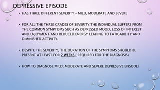 DEPRESSIVE EPISODE
• HAS THREE DIFFERENT SEVERITY – MILD, MODERATE AND SEVERE
• FOR ALL THE THREE GRADES OF SEVERITY THE INDIVIDUAL SUFFERS FROM
THE COMMON SYMPTOMS SUCH AS DEPRESSED MOOD, LOSS OF INTEREST
AND ENJOYMENT AND REDUCED ENERGY LEADING TO FATIGABILITY AND
DIMINISHED ACTIVITY.
• DESPITE THE SEVERITY, THE DURATION OF THE SYMPTOMS SHOULD BE
PRESENT AT LEAST FOR 2 WEEKS ( REQUIRED FOR THE DIAGNOSIS)
• HOW TO DIAGNOSE MILD, MODERATE AND SEVERE DEPRESSIVE EPISODE?
 