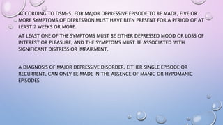 ACCORDING TO DSM-5, FOR MAJOR DEPRESSIVE EPISODE TO BE MADE, FIVE OR
MORE SYMPTOMS OF DEPRESSION MUST HAVE BEEN PRESENT FOR A PERIOD OF AT
LEAST 2 WEEKS OR MORE.
AT LEAST ONE OF THE SYMPTOMS MUST BE EITHER DEPRESSED MOOD OR LOSS OF
INTEREST OR PLEASURE, AND THE SYMPTOMS MUST BE ASSOCIATED WITH
SIGNIFICANT DISTRESS OR IMPAIRMENT.
A DIAGNOSIS OF MAJOR DEPRESSIVE DISORDER, EITHER SINGLE EPISODE OR
RECURRENT, CAN ONLY BE MADE IN THE ABSENCE OF MANIC OR HYPOMANIC
EPISODES
 