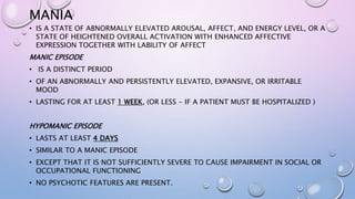 MANIA
• IS A STATE OF ABNORMALLY ELEVATED AROUSAL, AFFECT, AND ENERGY LEVEL, OR A
STATE OF HEIGHTENED OVERALL ACTIVATION WITH ENHANCED AFFECTIVE
EXPRESSION TOGETHER WITH LABILITY OF AFFECT
MANIC EPISODE
• IS A DISTINCT PERIOD
• OF AN ABNORMALLY AND PERSISTENTLY ELEVATED, EXPANSIVE, OR IRRITABLE
MOOD
• LASTING FOR AT LEAST 1 WEEK, (OR LESS - IF A PATIENT MUST BE HOSPITALIZED )
HYPOMANIC EPISODE
• LASTS AT LEAST 4 DAYS
• SIMILAR TO A MANIC EPISODE
• EXCEPT THAT IT IS NOT SUFFICIENTLY SEVERE TO CAUSE IMPAIRMENT IN SOCIAL OR
OCCUPATIONAL FUNCTIONING
• NO PSYCHOTIC FEATURES ARE PRESENT.
 