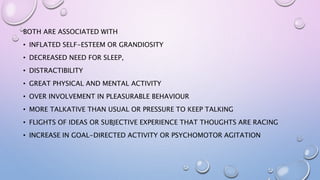 BOTH ARE ASSOCIATED WITH
• INFLATED SELF-ESTEEM OR GRANDIOSITY
• DECREASED NEED FOR SLEEP,
• DISTRACTIBILITY
• GREAT PHYSICAL AND MENTAL ACTIVITY
• OVER INVOLVEMENT IN PLEASURABLE BEHAVIOUR
• MORE TALKATIVE THAN USUAL OR PRESSURE TO KEEP TALKING
• FLIGHTS OF IDEAS OR SUBJECTIVE EXPERIENCE THAT THOUGHTS ARE RACING
• INCREASE IN GOAL-DIRECTED ACTIVITY OR PSYCHOMOTOR AGITATION
 