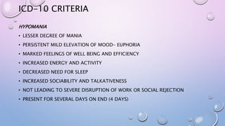 ICD-10 CRITERIA
HYPOMANIA
• LESSER DEGREE OF MANIA
• PERSISTENT MILD ELEVATION OF MOOD- EUPHORIA
• MARKED FEELINGS OF WELL BEING AND EFFICIENCY
• INCREASED ENERGY AND ACTIVITY
• DECREASED NEED FOR SLEEP
• INCREASED SOCIABILITY AND TALKATIVENESS
• NOT LEADING TO SEVERE DISRUPTION OF WORK OR SOCIAL REJECTION
• PRESENT FOR SEVERAL DAYS ON END (4 DAYS)
 