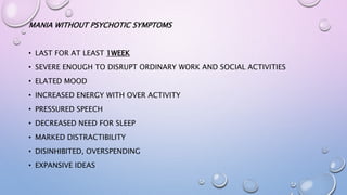 MANIA WITHOUT PSYCHOTIC SYMPTOMS
• LAST FOR AT LEAST 1WEEK
• SEVERE ENOUGH TO DISRUPT ORDINARY WORK AND SOCIAL ACTIVITIES
• ELATED MOOD
• INCREASED ENERGY WITH OVER ACTIVITY
• PRESSURED SPEECH
• DECREASED NEED FOR SLEEP
• MARKED DISTRACTIBILITY
• DISINHIBITED, OVERSPENDING
• EXPANSIVE IDEAS
 