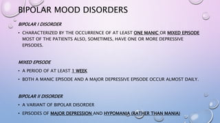 BIPOLAR MOOD DISORDERS
BIPOLAR I DISORDER
• CHARACTERIZED BY THE OCCURRENCE OF AT LEAST ONE MANIC OR MIXED EPISODE
MOST OF THE PATIENTS ALSO, SOMETIMES, HAVE ONE OR MORE DEPRESSIVE
EPISODES.
MIXED EPISODE
• A PERIOD OF AT LEAST 1 WEEK
• BOTH A MANIC EPISODE AND A MAJOR DEPRESSIVE EPISODE OCCUR ALMOST DAILY.
BIPOLAR II DISORDER
• A VARIANT OF BIPOLAR DISORDER
• EPISODES OF MAJOR DEPRESSION AND HYPOMANIA (RATHER THAN MANIA)
 