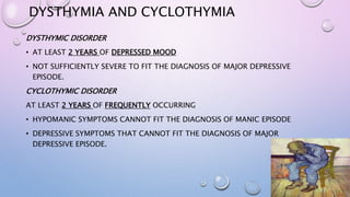 DYSTHYMIA AND CYCLOTHYMIA
DYSTHYMIC DISORDER
• AT LEAST 2 YEARS OF DEPRESSED MOOD
• NOT SUFFICIENTLY SEVERE TO FIT THE DIAGNOSIS OF MAJOR DEPRESSIVE
EPISODE.
CYCLOTHYMIC DISORDER
AT LEAST 2 YEARS OF FREQUENTLY OCCURRING
• HYPOMANIC SYMPTOMS CANNOT FIT THE DIAGNOSIS OF MANIC EPISODE
• DEPRESSIVE SYMPTOMS THAT CANNOT FIT THE DIAGNOSIS OF MAJOR
DEPRESSIVE EPISODE.
 