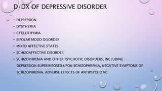 D/DX OF DEPRESSIVE DISORDER
• DEPRESSION
• DYSTHYMIA
• CYCLOTHYMIA
• BIPOLAR MOOD DISORDER
• MIXED AFFECTIVE STATES
• SCHIZOAFFECTIVE DISORDER
• SCHIZOPHRENIA AND OTHER PSYCHOTIC DISORDERS, INCLUDING
DEPRESSION SUPERIMPOSED UPON SCHIZOPHRENIA, NEGATIVE SYMPTOMS OF
SCHIZOPHRENIA, ADVERSE EFFECTS OF ANTIPSYCHOTIC
 