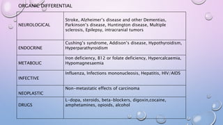ORGANIC DIFFERENTIAL
NEUROLOGICAL
Stroke, Alzheimer’s disease and other Dementias,
Parkinson’s disease, Huntington disease, Multiple
sclerosis, Epilepsy, intracranial tumors
ENDOCRINE
Cushing’s syndrome, Addison’s disease, Hypothyroidism,
Hyperparathyroidism
METABOLIC
Iron deficiency, B12 or folate deficiency, Hypercalcaemia,
Hypomagnesaemia
INFECTIVE
Influenza, Infections mononucleosis, Hepatitis, HIV/AIDS
NEOPLASTIC
Non-metastatic effects of carcinoma
DRUGS
L-dopa, steroids, beta-blockers, digoxin,cocaine,
amphetamines, opioids, alcohol
 