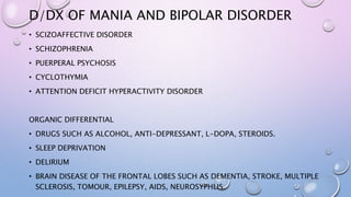 D/DX OF MANIA AND BIPOLAR DISORDER
• SCIZOAFFECTIVE DISORDER
• SCHIZOPHRENIA
• PUERPERAL PSYCHOSIS
• CYCLOTHYMIA
• ATTENTION DEFICIT HYPERACTIVITY DISORDER
ORGANIC DIFFERENTIAL
• DRUGS SUCH AS ALCOHOL, ANTI-DEPRESSANT, L-DOPA, STEROIDS.
• SLEEP DEPRIVATION
• DELIRIUM
• BRAIN DISEASE OF THE FRONTAL LOBES SUCH AS DEMENTIA, STROKE, MULTIPLE
SCLEROSIS, TOMOUR, EPILEPSY, AIDS, NEUROSYPHLIS.
 