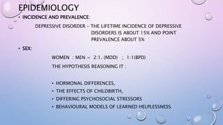 EPIDEMIOLOGY
• INCIDENCE AND PREVALENCE:
DEPRESSIVE DISORDER – THE LIFETIME INCIDENCE OF DEPRESSIVE
DISORDERS IS ABOUT 15% AND POINT
PREVALENCE ABOUT 5%
• SEX:
WOMEN : MEN = 2:1. (MDD) ; 1:1(BPD)
THE HYPOTHESIS REASONING IT :
• HORMONAL DIFFERENCES,
• THE EFFECTS OF CHILDBIRTH,
• DIFFERING PSYCHOSOCIAL STRESSORS
• BEHAVIOURAL MODELS OF LEARNED HELPLESSNESS.
 