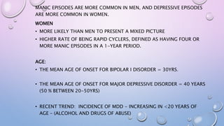 MANIC EPISODES ARE MORE COMMON IN MEN, AND DEPRESSIVE EPISODES
ARE MORE COMMON IN WOMEN.
WOMEN
• MORE LIKELY THAN MEN TO PRESENT A MIXED PICTURE
• HIGHER RATE OF BEING RAPID CYCLERS, DEFINED AS HAVING FOUR OR
MORE MANIC EPISODES IN A 1-YEAR PERIOD.
AGE:
• THE MEAN AGE OF ONSET FOR BIPOLAR I DISORDER = 30YRS.
• THE MEAN AGE OF ONSET FOR MAJOR DEPRESSIVE DISORDER = 40 YEARS
(50 % BETWEEN 20-50YRS)
• RECENT TREND: INCIDENCE OF MDD - INCREASING IN <20 YEARS OF
AGE – (ALCOHOL AND DRUGS OF ABUSE)
 