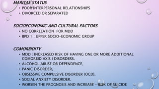 MARITAL STATUS
• POOR INTERPERSONAL RELATIONSHIPS
• DIVORCED OR SEPARATED
SOCIOECONOMIC AND CULTURAL FACTORS
• NO CORRELATION FOR MDD
• BPD 1 : UPPER SOCIO-ECONOMIC GROUP
COMORBIDITY
• MDD : INCREASED RISK OF HAVING ONE OR MORE ADDITIONAL
COMORBID AXIS I DISORDERS.
• ALCOHOL ABUSE OR DEPENDENCE,
• PANIC DISORDER,
• OBSESSIVE COMPULSIVE DISORDER (OCD),
• SOCIAL ANXIETY DISORDER.
• WORSEN THE PROGNOSIS AND INCREASE - RISK OF SUICIDE
 