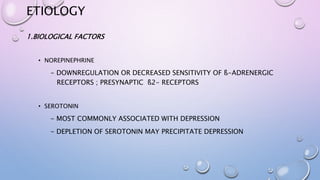 ETIOLOGY
1.BIOLOGICAL FACTORS
• NOREPINEPHRINE
- DOWNREGULATION OR DECREASED SENSITIVITY OF ß-ADRENERGIC
RECEPTORS ; PRESYNAPTIC ß2- RECEPTORS
• SEROTONIN
- MOST COMMONLY ASSOCIATED WITH DEPRESSION
- DEPLETION OF SEROTONIN MAY PRECIPITATE DEPRESSION
 