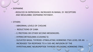 • DOPAMINE
-REDUCED IN DEPRESSION; INCREASED IN MANIA; D1 RECEPTORS
AND MESOLIMBIC DOPAMINE PATHWAY.
• OTHERS
- ABNORMAL LEVELS OF CHOLINE
- REDUCTIONS OF GABA
- G PROTEINS OR OTHER SECOND MESSENGERS.
- HYPERCORTISOLEMIA (CUSHING’S)
- ELEVATED BASAL THYROID-STIMULATING HORMONE (TSH) LEVEL OR AN
INCREASED TSH RESPONSE TO A 500-MG INFUSION OF THE
HYPOTHALAMIC NEUROPEPTIDE THYROID-RELEASING HORMONE (TRH).
 