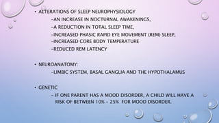 • ALTERATIONS OF SLEEP NEUROPHYSIOLOGY
-AN INCREASE IN NOCTURNAL AWAKENINGS,
-A REDUCTION IN TOTAL SLEEP TIME,
-INCREASED PHASIC RAPID EYE MOVEMENT (REM) SLEEP,
-INCREASED CORE BODY TEMPERATURE
-REDUCED REM LATENCY
• NEUROANATOMY:
-LIMBIC SYSTEM, BASAL GANGLIA AND THE HYPOTHALAMUS
• GENETIC
- IF ONE PARENT HAS A MOOD DISORDER, A CHILD WILL HAVE A
RISK OF BETWEEN 10% - 25% FOR MOOD DISORDER.
 